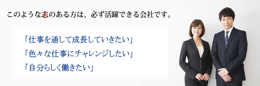 このような志のある方は、必ず活躍できる会社です。 「もっと上を目指したい」「仕事の幅を広げたい」「成長していきたい」