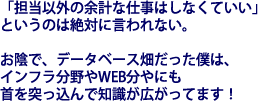 「担当以外の余計な仕事はしなくていい」というのは絶対に言われない。お陰で、データベース畑だった僕は、インフラ分野やWEB分やにも首を突っ込んで知識が広がってます！