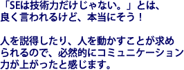 「SEは技術力だけじゃない。」とは、良く言われるけど、本当にそう！人を説得したり、人を動かすことが求められるので、必然的にコミュニケーション力が上がったと感じます。