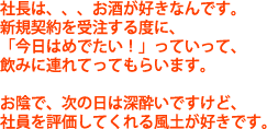 社長は、、、お酒が好きなんです。新規契約を受注する度に、「今日はめでたい！」っていって、飲みに連れてってもらいます。お陰で、次の日は深酔いですけど、社員を評価してくれる風土が好きです。