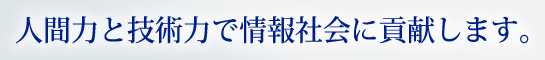 人間力と技術力で情報社会に貢献します。