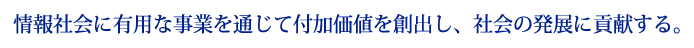 情報社会に有用な事業を通じて付加価値を創出し、社会の発展に貢献する。